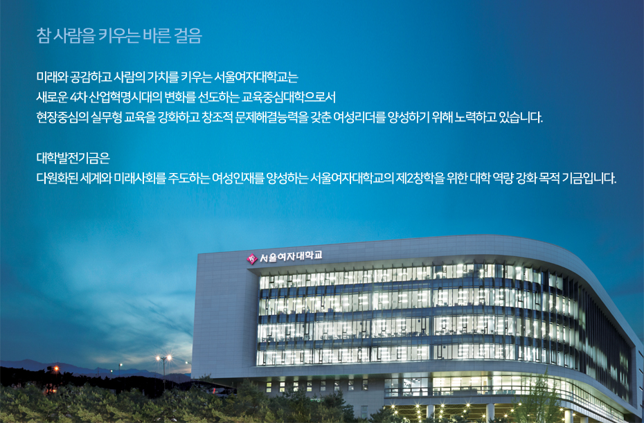 참 사람을 키우는 바른 걸음, 미래와 공감하고 사람의 가치를 키우는 서울여자대학교는 새로운 4차 산업혁명시대의 변화를 선도하는 교육중심대학으로서 현장중심의 실무형 교육을 강화하고 창조적 문제해결능력을 갖춘 여성리더를 양성하기 위해 노력하고 있습니다. 대학발전기금은 다원화된 세계와 미래사회를 주도하는 여성인재를 양성하는 서울여자대학교의 제2창학을 위한 대학 역량 강화 목적 기금입니다.